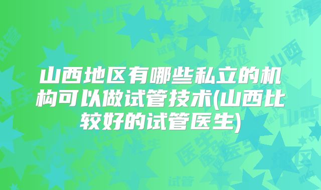 山西地区有哪些私立的机构可以做试管技术(山西比较好的试管医生)