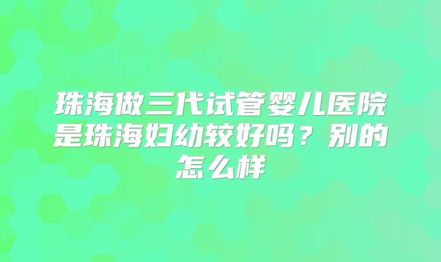 珠海做三代试管婴儿医院是珠海妇幼较好吗?别的怎么样