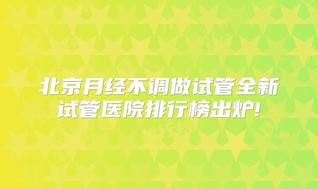 北京月经不调做试管全新试管医院排行榜出炉!