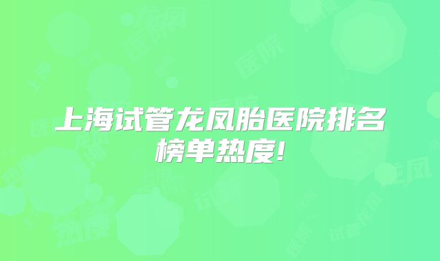 上海试管龙凤胎医院排名榜单热度!