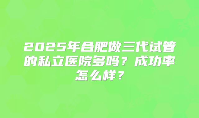 2025年合肥做三代试管的私立医院多吗?成功率怎么样?