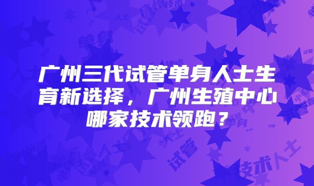 广州三代试管单身人士生育新选择,广州生殖中心哪家技术领跑?