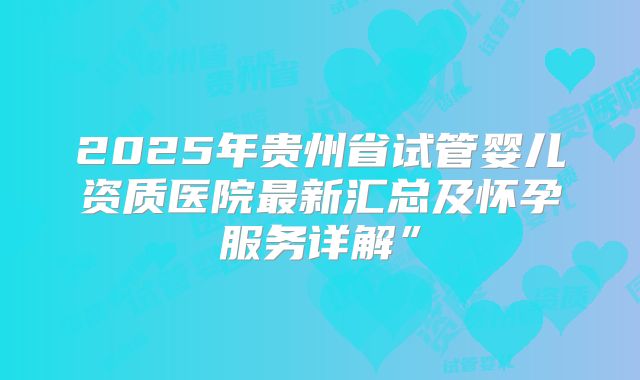 2025年贵州省试管婴儿资质医院最新汇总及怀孕服务详解”