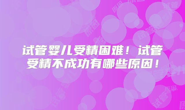 试管婴儿受精困难！试管受精不成功有哪些原因！