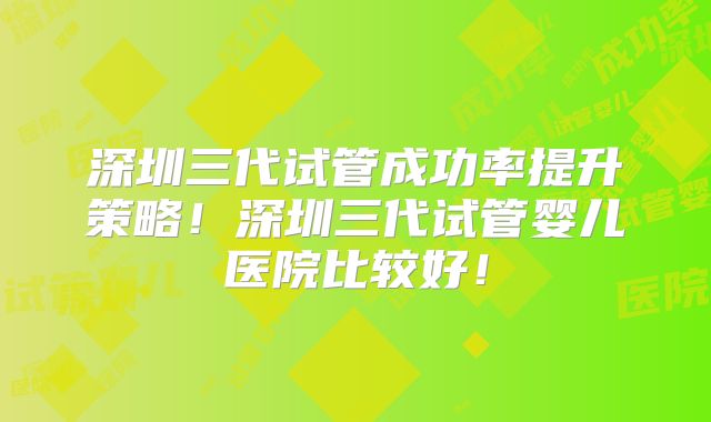 深圳三代试管成功率提升策略！深圳三代试管婴儿医院比较好！