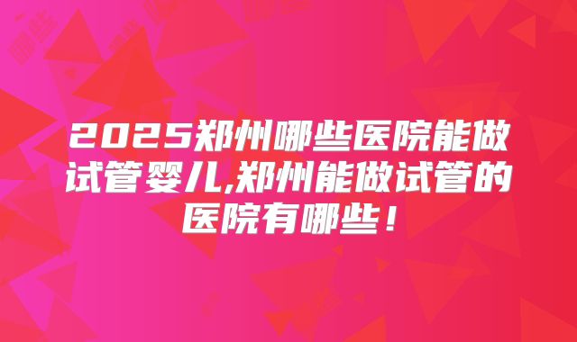 2025郑州哪些医院能做试管婴儿,郑州能做试管的医院有哪些！