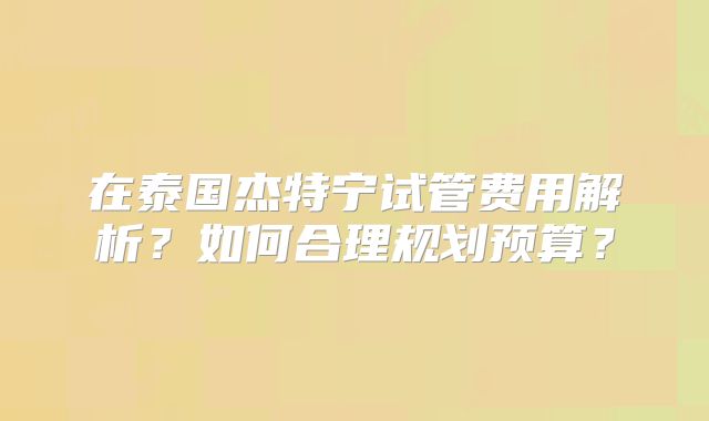 在泰国杰特宁试管费用解析？如何合理规划预算？