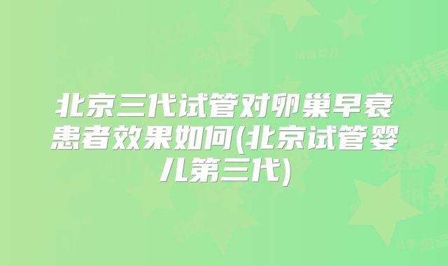 北京三代试管对卵巢早衰患者效果如何(北京试管婴儿第三代)
