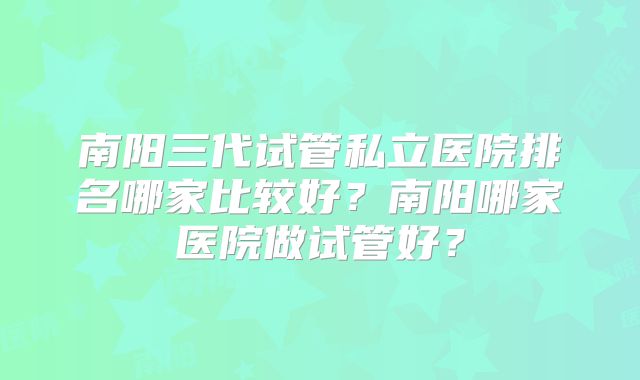南阳三代试管私立医院排名哪家比较好？南阳哪家医院做试管好？