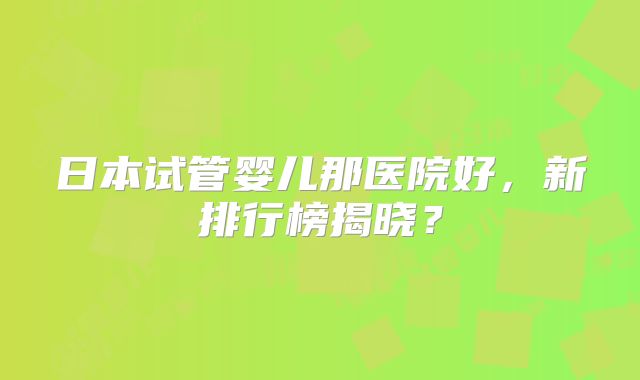 日本试管婴儿那医院好，新排行榜揭晓？