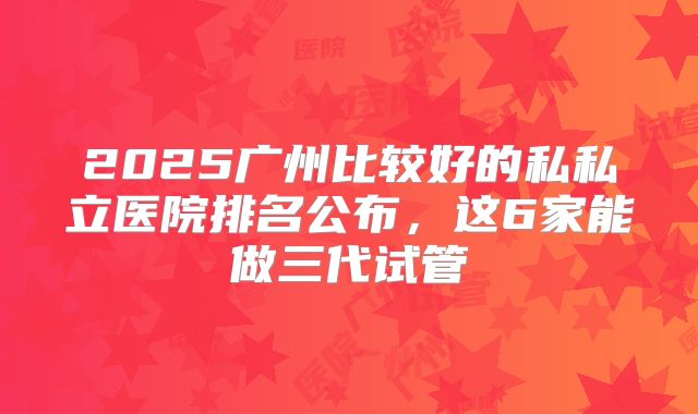 2025广州比较好的私私立医院排名公布，这6家能做三代试管
