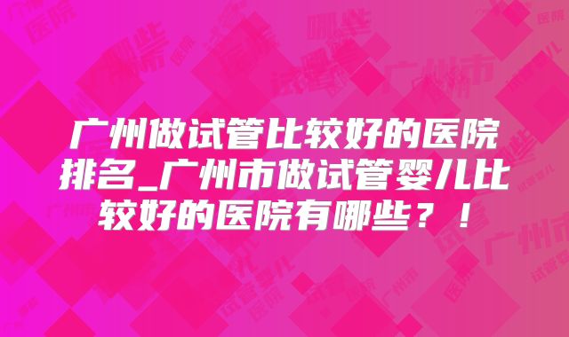 广州做试管比较好的医院排名_广州市做试管婴儿比较好的医院有哪些？！