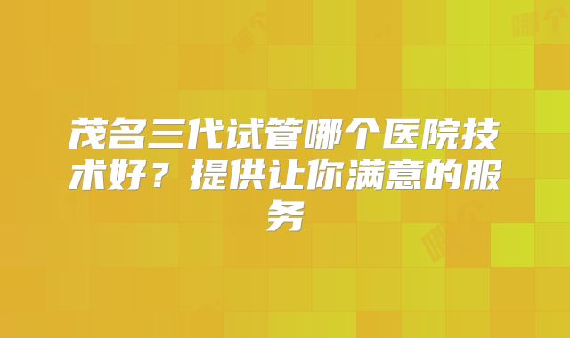 茂名三代试管哪个医院技术好？提供让你满意的服务