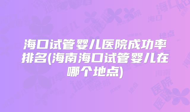 海口试管婴儿医院成功率排名(海南海口试管婴儿在哪个地点)
