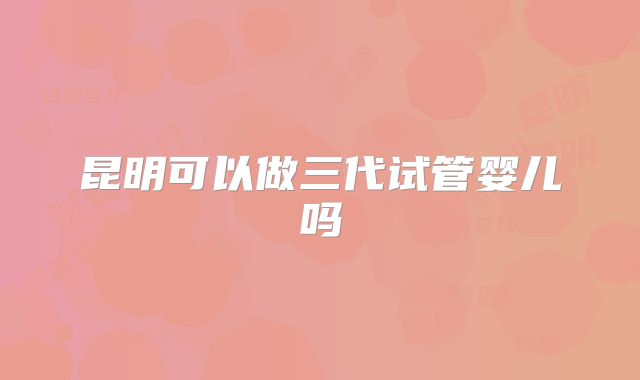昆明可以做三代试管婴儿吗