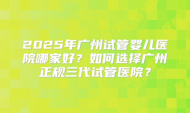 2025年广州试管婴儿医院哪家好？如何选择广州正规三代试管医院？