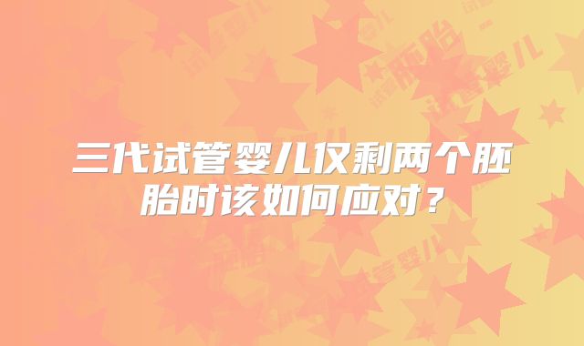 三代试管婴儿仅剩两个胚胎时该如何应对？
