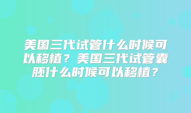 美国三代试管什么时候可以移植?美国三代试管囊胚什么时候可以移植?