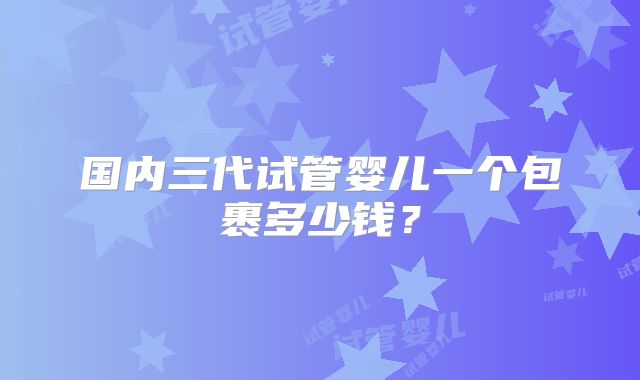 国内三代试管婴儿一个包裹多少钱?