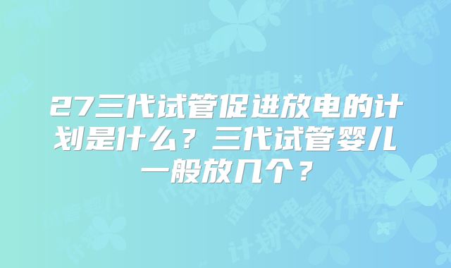 27三代试管促进放电的计划是什么？三代试管婴儿一般放几个？