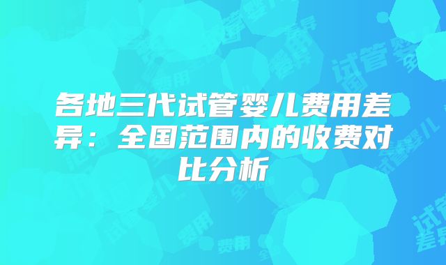 各地三代试管婴儿费用差异:全国范围内的收费对比分析