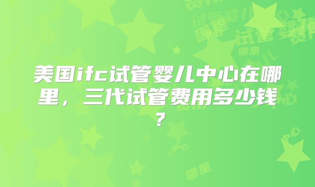 美国ifc试管婴儿中心在哪里，三代试管费用多少钱？