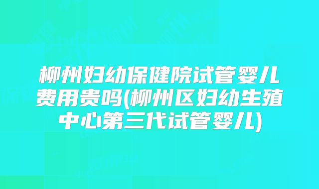 柳州妇幼保健院试管婴儿费用贵吗(柳州区妇幼生殖中心第三代试管婴儿)