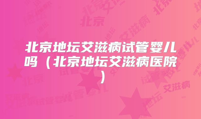 北京地坛艾滋病试管婴儿吗（北京地坛艾滋病医院）