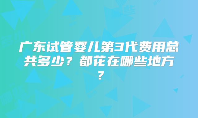 广东试管婴儿第3代费用总共多少？都花在哪些地方？