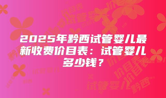2025年黔西试管婴儿最新收费价目表：试管婴儿多少钱？