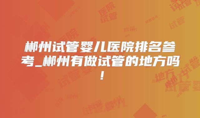 郴州试管婴儿医院排名参考_郴州有做试管的地方吗！