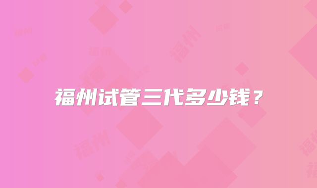 福州试管三代多少钱？