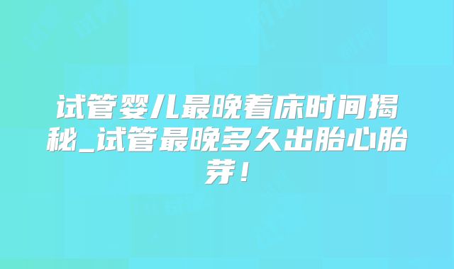 试管婴儿最晚着床时间揭秘_试管最晚多久出胎心胎芽！