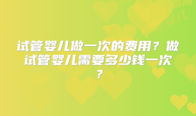 试管婴儿做一次的费用？做试管婴儿需要多少钱一次？