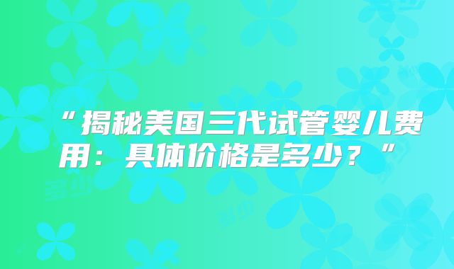 “揭秘美国三代试管婴儿费用：具体价格是多少？”