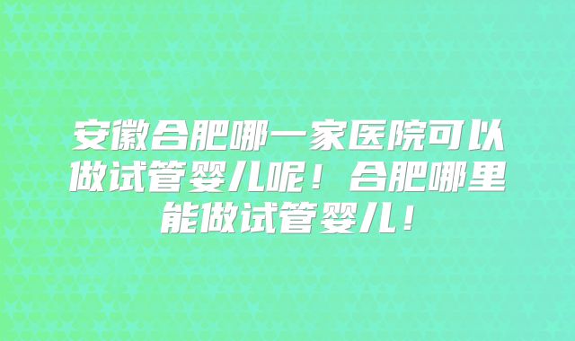 安徽合肥哪一家医院可以做试管婴儿呢！合肥哪里能做试管婴儿！