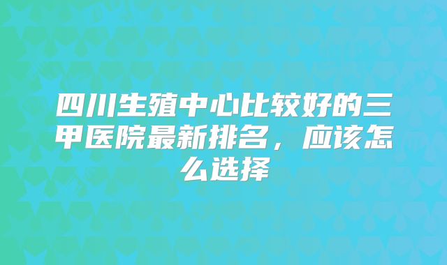 四川生殖中心比较好的三甲医院最新排名，应该怎么选择