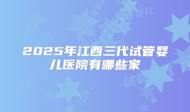 2025年江西三代试管婴儿医院有哪些家
