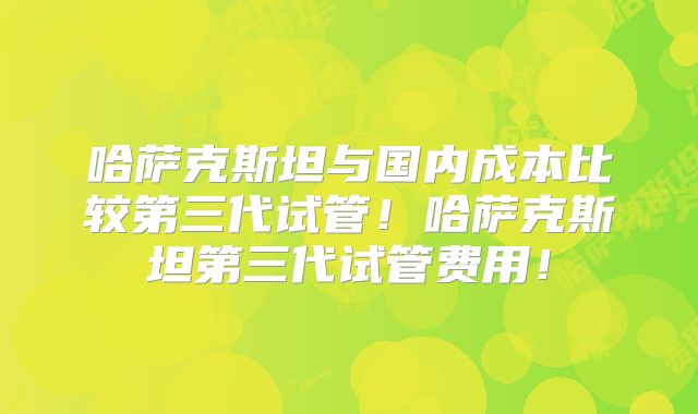 哈萨克斯坦与国内成本比较第三代试管！哈萨克斯坦第三代试管费用！