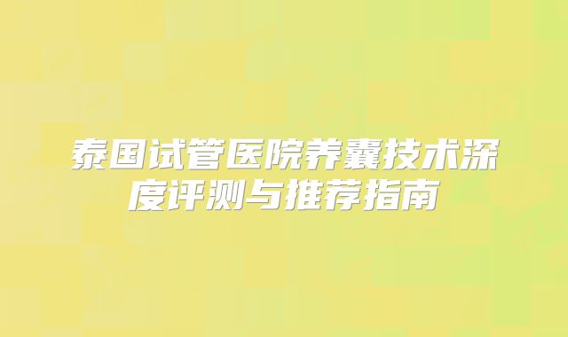 泰国试管医院养囊技术深度评测与推荐指南