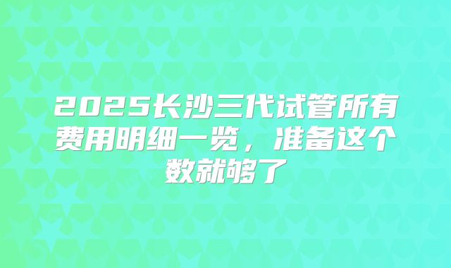 2025长沙三代试管所有费用明细一览，准备这个数就够了