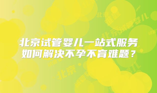 北京试管婴儿一站式服务如何解决不孕不育难题？