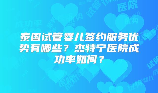 泰国试管婴儿签约服务优势有哪些？杰特宁医院成功率如何？