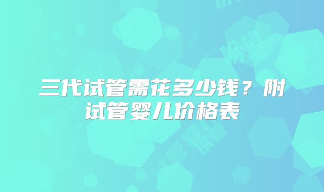 三代试管需花多少钱?附试管婴儿价格表