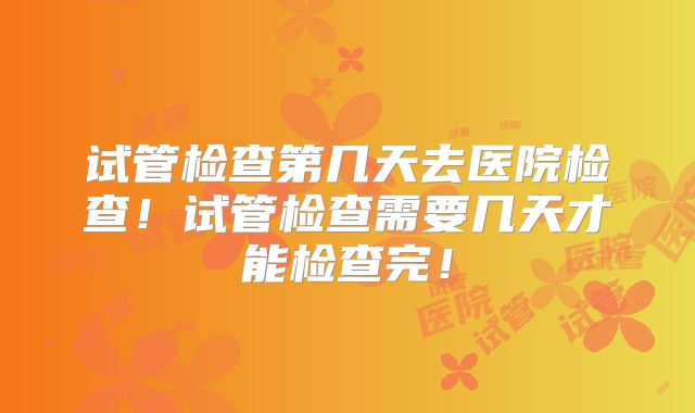 试管检查第几天去医院检查！试管检查需要几天才能检查完！