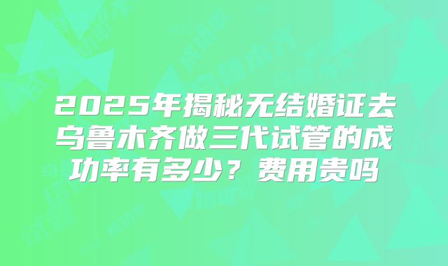 2025年揭秘无结婚证去乌鲁木齐做三代试管的成功率有多少?费用贵吗