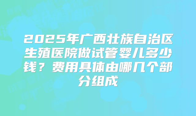 2025年广西壮族自治区生殖医院做试管婴儿多少钱？费用具体由哪几个部分组成
