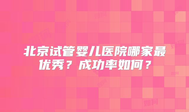 北京试管婴儿医院哪家最优秀？成功率如何？