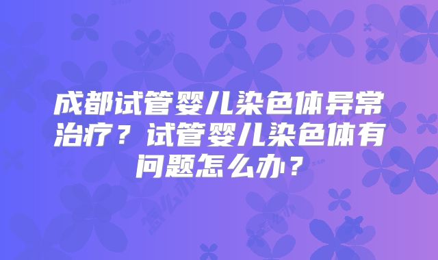 成都试管婴儿染色体异常治疗？试管婴儿染色体有问题怎么办？