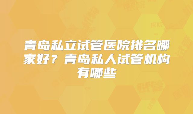 青岛私立试管医院排名哪家好？青岛私人试管机构有哪些